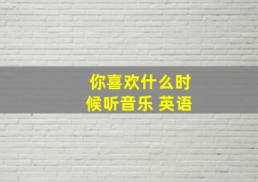 你喜欢什么时候听音乐 英语